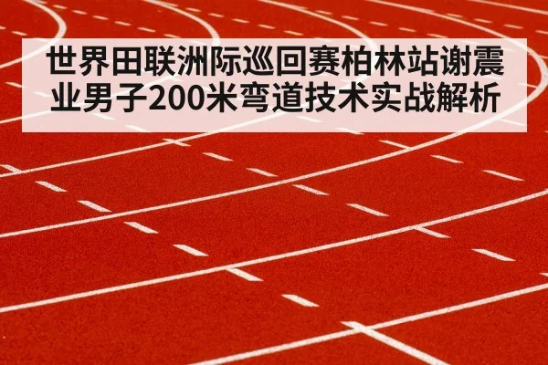 世界田联洲际巡回赛柏林站谢震业男子200米弯道技术实战解析